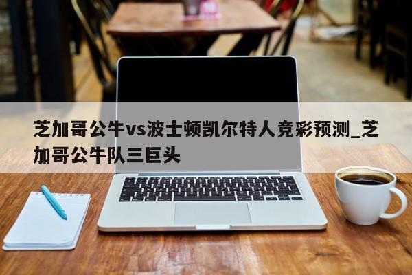 芝加哥公牛vs波士顿凯尔特人竞彩预测_芝加哥公牛队三巨头