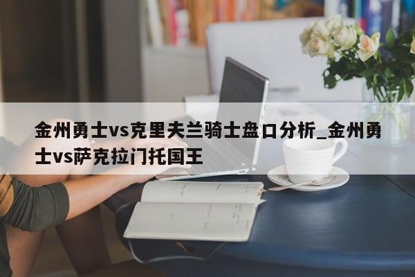 金州勇士vs克里夫兰骑士盘口分析_金州勇士vs萨克拉门托国王