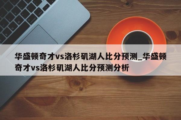 华盛顿奇才vs洛杉矶湖人比分预测_华盛顿奇才vs洛杉矶湖人比分预测分析